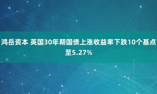 鸿岳资本 英国30年期国债上涨收益率下跌10个基点至5.27%