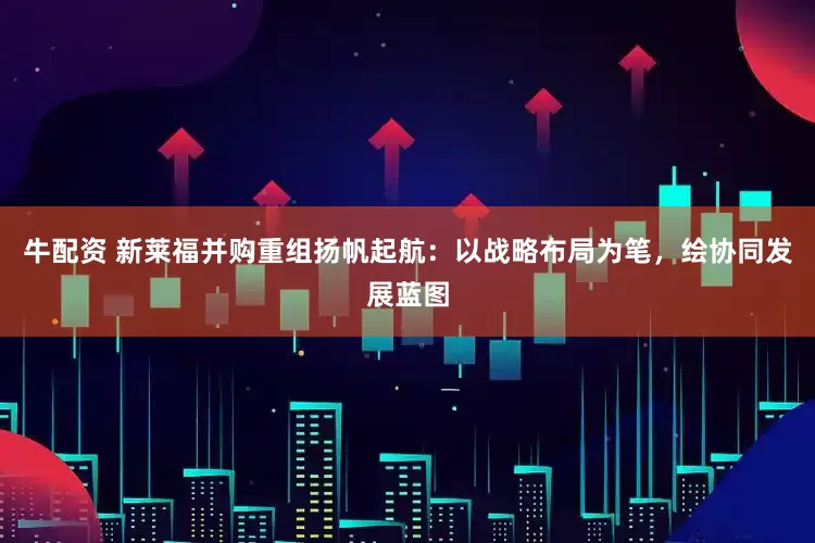 牛配资 新莱福并购重组扬帆起航：以战略布局为笔，绘协同发展蓝图