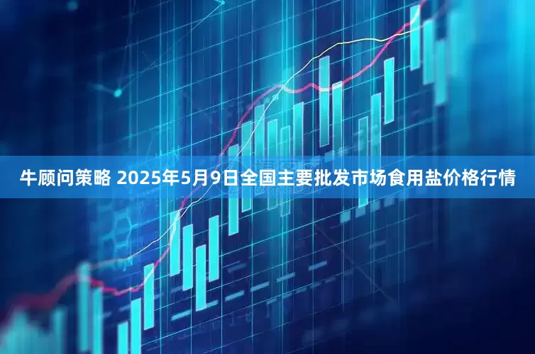 牛顾问策略 2025年5月9日全国主要批发市场食用盐价格行情