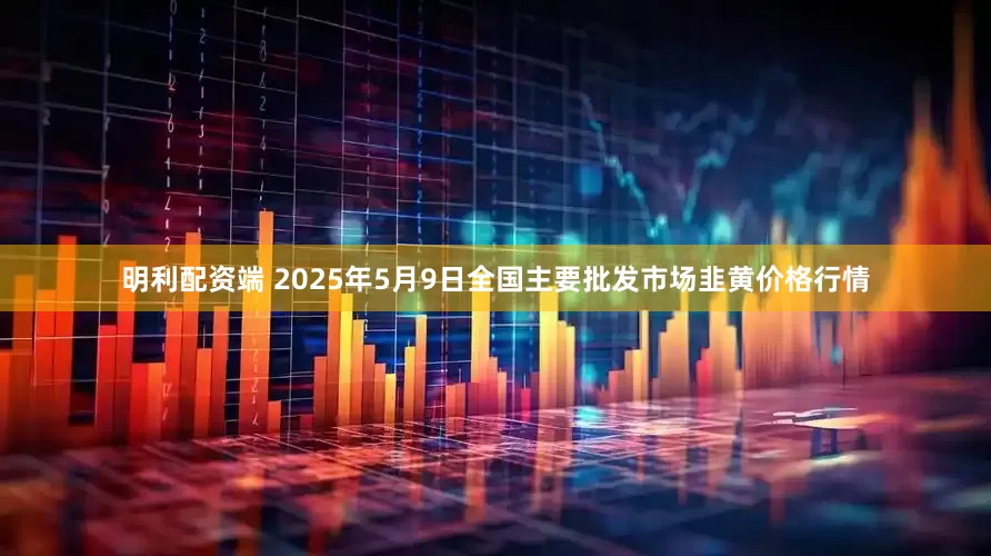 明利配资端 2025年5月9日全国主要批发市场韭黄价格行情