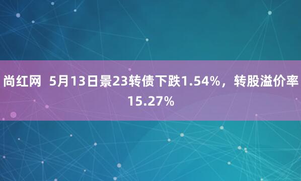 尚红网  5月13日景23转债下跌1.54%，转股溢价率15.27%