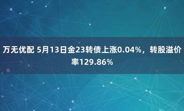 万无优配 5月13日金23转债上涨0.04%，转股溢价率129.86%