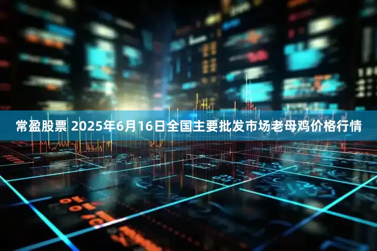 常盈股票 2025年6月16日全国主要批发市场老母鸡价格行情