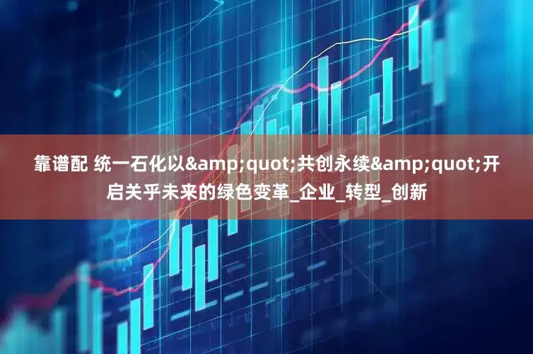 靠谱配 统一石化以"共创永续"开启关乎未来的绿色变革_企业_转型_创新