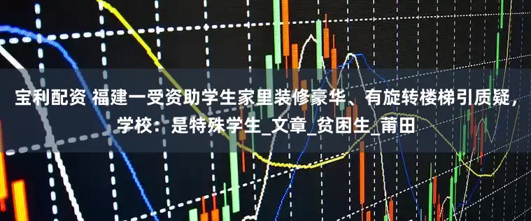 宝利配资 福建一受资助学生家里装修豪华、有旋转楼梯引质疑，学校：是特殊学生_文章_贫困生_莆田