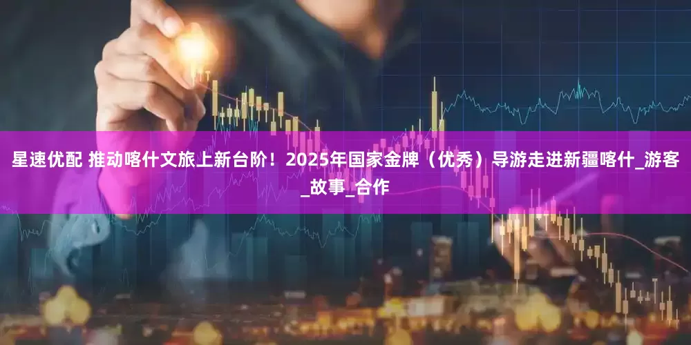 星速优配 推动喀什文旅上新台阶！2025年国家金牌（优秀）导游走进新疆喀什_游客_故事_合作