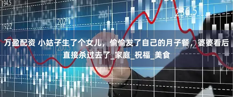 万盈配资 小姑子生了个女儿，偷偷发了自己的月子餐，婆婆看后直接杀过去了_家庭_祝福_美食