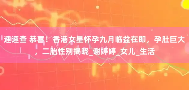 速速查 恭喜！香港女星怀孕九月临盆在即，孕肚巨大，二胎性别揭晓_谢婷婷_女儿_生活