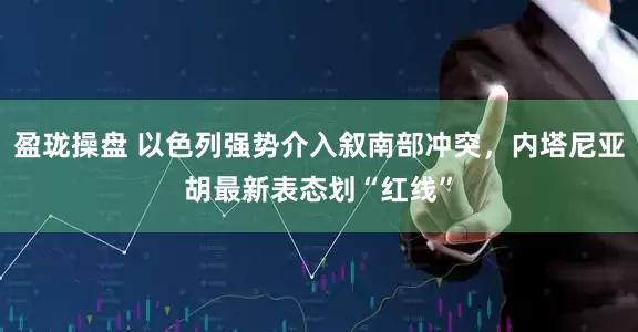 盈珑操盘 以色列强势介入叙南部冲突，内塔尼亚胡最新表态划“红线”