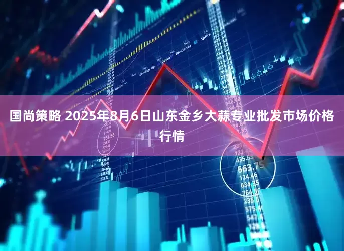 国尚策略 2025年8月6日山东金乡大蒜专业批发市场价格行情