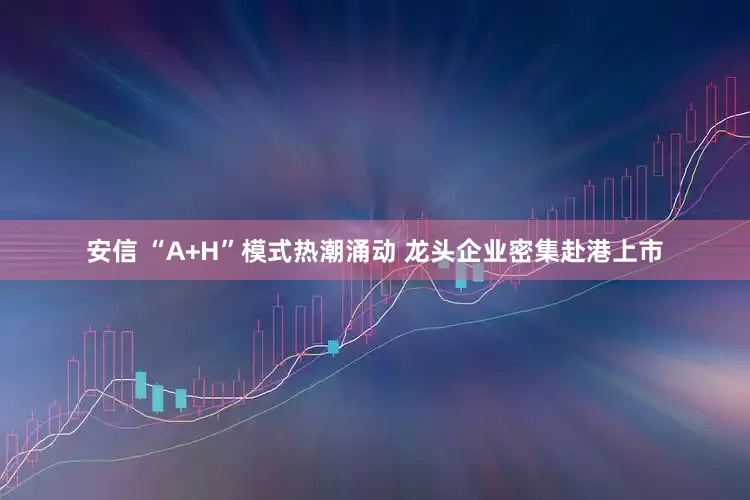 安信 “A+H”模式热潮涌动 龙头企业密集赴港上市