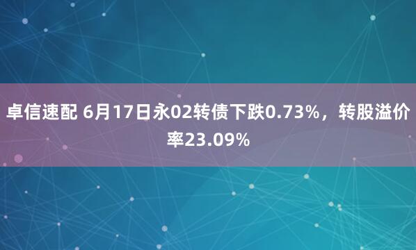 卓信速配 6月17日永02转债下跌0.73%，转股溢价率23.09%